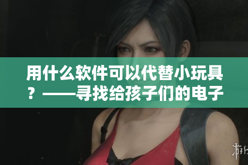 用什么软件可以代替小玩具？——寻找给孩子们的电子小伙伴