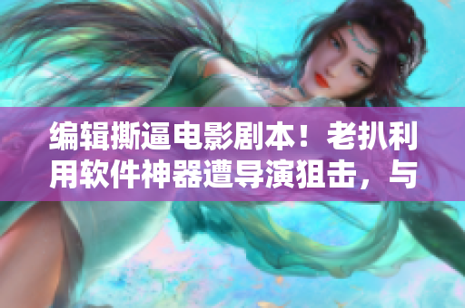 编辑撕逼电影剧本！老扒利用软件神器遭导演狙击，与陈红抱团反击