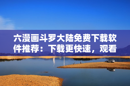 六漫画斗罗大陆免费下载软件推荐：下载更快速，观看更流畅！