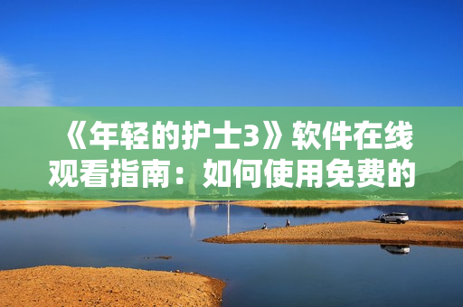 《年轻的护士3》软件在线观看指南：如何使用免费的在线视频软件观看？
