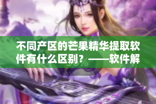 不同产区的芒果精华提取软件有什么区别？——软件解析芒果精华提取技术