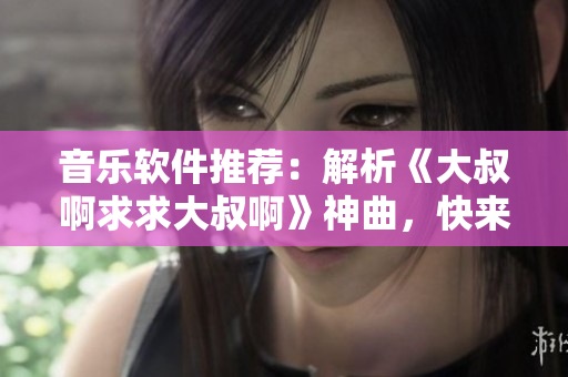 音乐软件推荐：解析《大叔啊求求大叔啊》神曲，快来体验高音质播放！