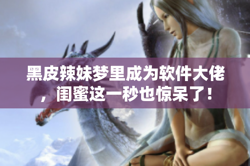 黑皮辣妹梦里成为软件大佬，闺蜜这一秒也惊呆了！