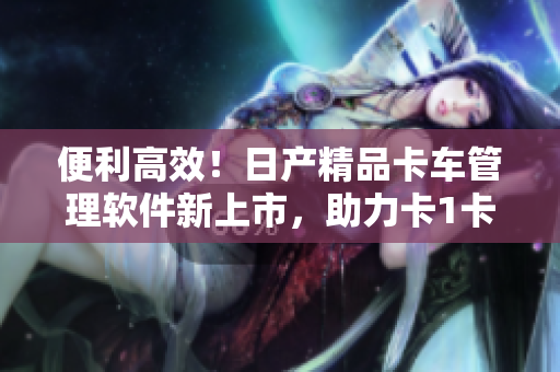 便利高效！日产精品卡车管理软件新上市，助力卡1卡2卡3节省成本！