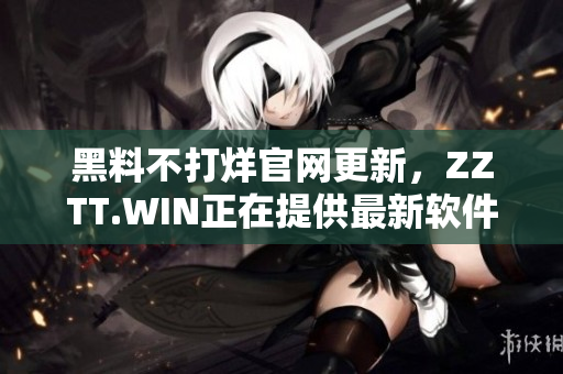 黑料不打烊官网更新，ZZTT.WIN正在提供最新软件下载及使用攻略！