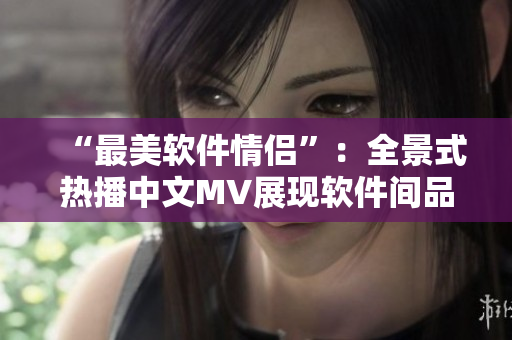 “最美软件情侣”：全景式热播中文MV展现软件间品牌万千恋爱故事