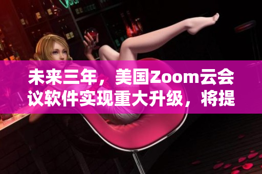 未来三年，美国Zoom云会议软件实现重大升级，将提供全新体验！