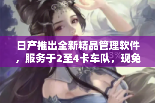 日产推出全新精品管理软件，服务于2至4卡车队，现免费使用！