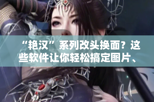 “艳汉”系列改头换面？这些软件让你轻松搞定图片、文档处理！