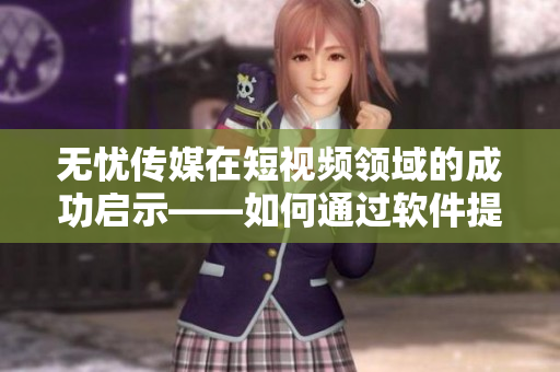 无忧传媒在短视频领域的成功启示——如何通过软件提升企业在视频领域的竞争力