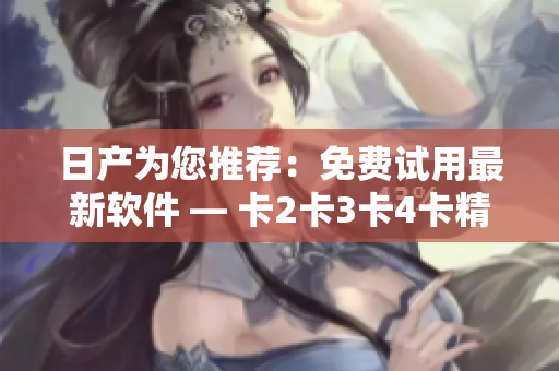 日产为您推荐：免费试用最新软件 — 卡2卡3卡4卡精品版