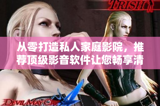 从零打造私人家庭影院，推荐顶级影音软件让您畅享清晰画质与音效体验