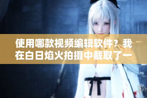 使用哪款视频编辑软件？我在白日焰火拍摄中截取了一段小视频