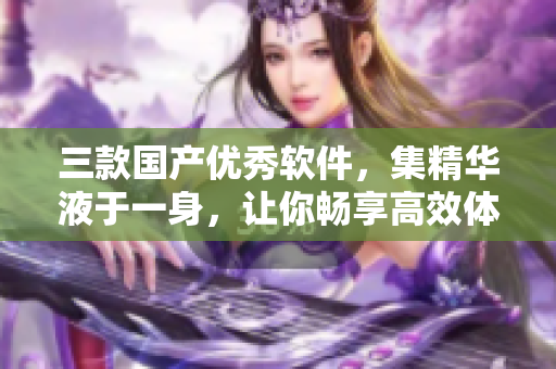 三款国产优秀软件，集精华液于一身，让你畅享高效体验