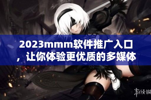 2023mmm软件推广入口，让你体验更优质的多媒体内容服务