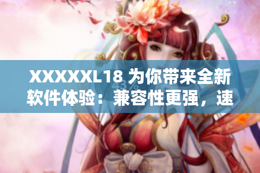 XXXXXL18 为你带来全新软件体验：兼容性更强，速度更快！