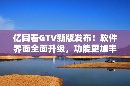 亿同看GTV新版发布！软件界面全面升级，功能更加丰富！