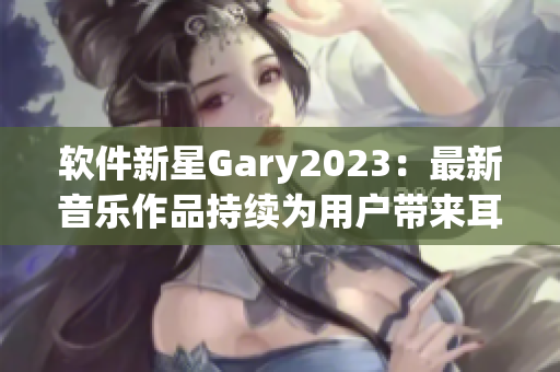 软件新星Gary2023：最新音乐作品持续为用户带来耳目一新的体验