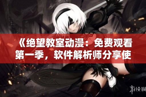《绝望教室动漫：免费观看第一季，软件解析师分享使用技巧》