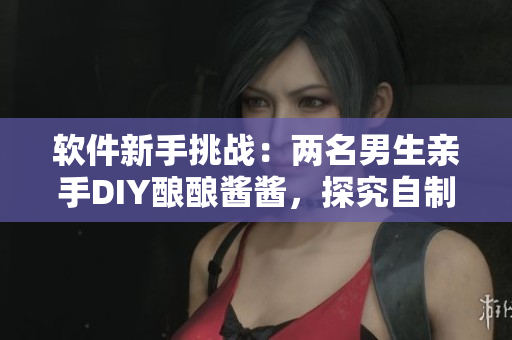 软件新手挑战：两名男生亲手DIY酿酿酱酱，探究自制软件的乐趣