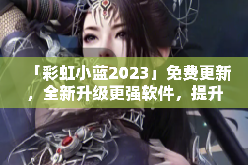 「彩虹小蓝2023」免费更新，全新升级更强软件，提升效率减轻负担！