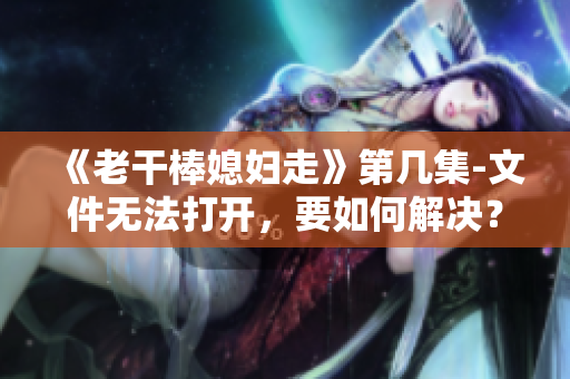 《老干棒媳妇走》第几集-文件无法打开，要如何解决？-软件教程