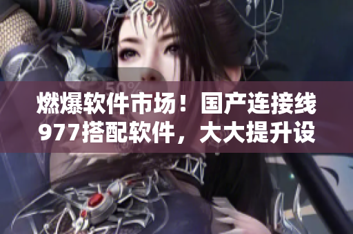 燃爆软件市场！国产连接线977搭配软件，大大提升设备传输效率