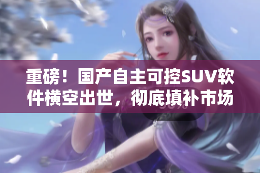 重磅！国产自主可控SUV软件横空出世，彻底填补市场空白！