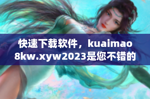 快速下载软件，kuaimao8kw.xyw2023是您不错的选择