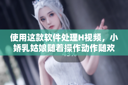 使用这款软件处理H视频，小娇乳姑娘随着操作动作随欢