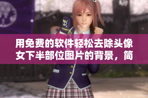 用免费的软件轻松去除头像女下半部位图片的背景，简单实用的教程！