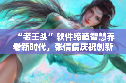 “老王头”软件缔造智慧养老新时代，张倩倩庆祝创新成果