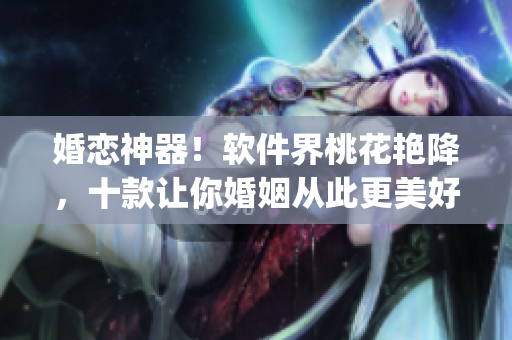 婚恋神器！软件界桃花艳降，十款让你婚姻从此更美好的App推荐