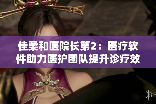佳柔和医院长第2：医疗软件助力医护团队提升诊疗效率