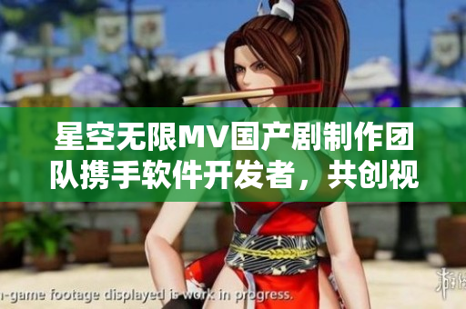 星空无限MV国产剧制作团队携手软件开发者，共创视听盛宴
