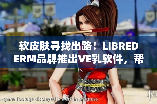 软皮肤寻找出路！LIBREDERM品牌推出VE乳软件，帮你重塑水嫩肌肤！