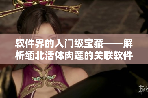 软件界的入门级宝藏——解析缅北活体肉莲的关联软件及使用技巧