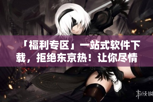 「福利专区」一站式软件下载，拒绝东京热！让你尽情享受软件更新与分享！