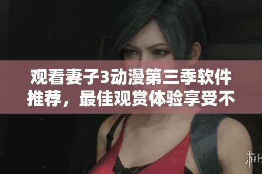 观看妻子3动漫第三季软件推荐，最佳观赏体验享受不卡顿