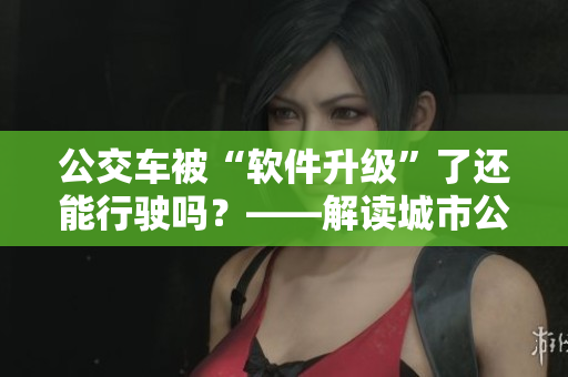 公交车被“软件升级”了还能行驶吗？——解读城市公交车软件升级的意义与影响