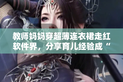 教师妈妈穿超薄连衣裙走红软件界，分享育儿经验成“最美代码”