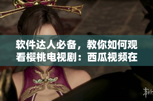 软件达人必备，教你如何观看樱桃电视剧：西瓜视频在线播放指南