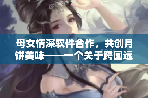 母女情深软件合作，共创月饼美味——一个关于跨国远程合作的感人故事