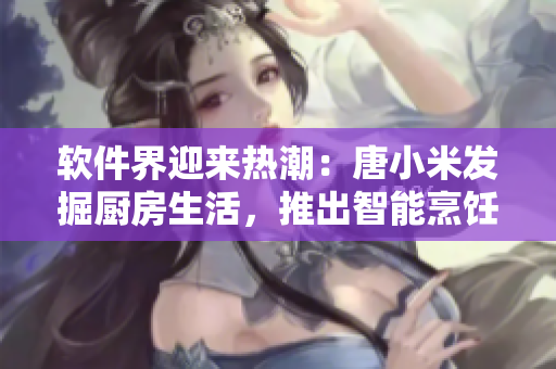 软件界迎来热潮：唐小米发掘厨房生活，推出智能烹饪软件