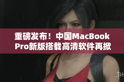 重磅发布！中国MacBook Pro新版搭载高清软件再掀视听风暴
