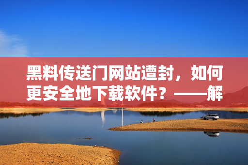 黑料传送门网站遭封，如何更安全地下载软件？——解码黑市软件分发趋势