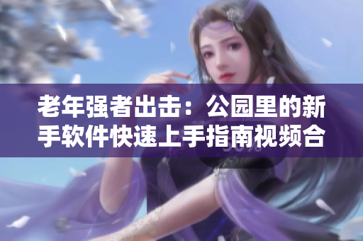 老年强者出击：公园里的新手软件快速上手指南视频合集