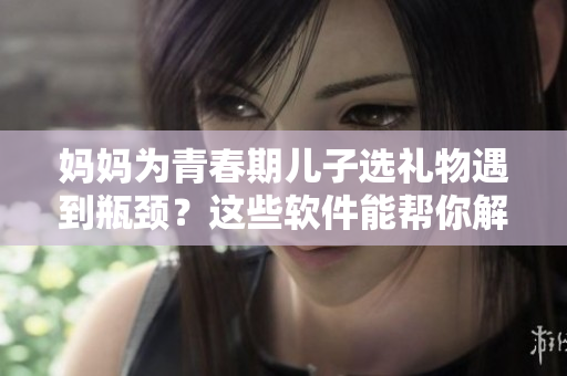 妈妈为青春期儿子选礼物遇到瓶颈？这些软件能帮你解困！