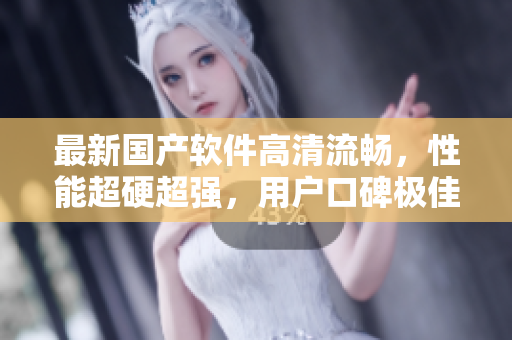 最新国产软件高清流畅，性能超硬超强，用户口碑极佳！