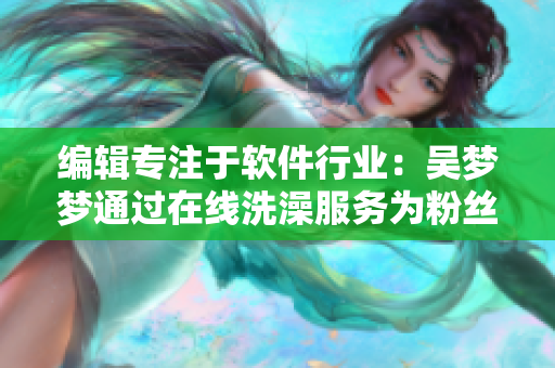 编辑专注于软件行业：吴梦梦通过在线洗澡服务为粉丝提供更好的软件体验